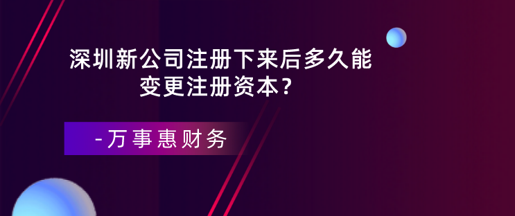 深圳新公司注冊下來后多久能變更注冊資本？-萬事惠財務(wù)